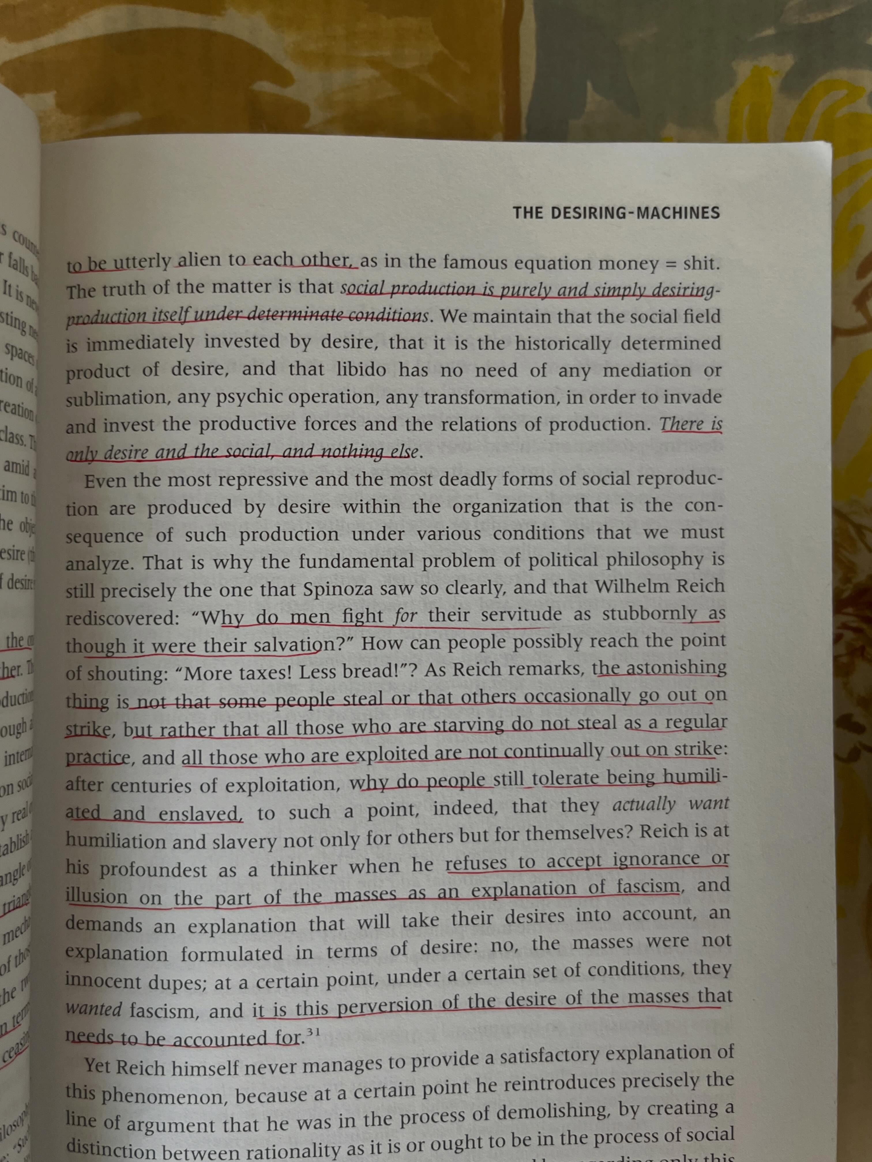 There is only desire and the social, and nothing else. Even the most repressive and the most deadly forms of social reproduction are produced by desire within the organization that is the consequence of such production under various conditions that we must analyze. That is why the fundamental problem of political philosophy is still precisely the one that Spinoza saw so clearly, and that Wilhelm Reich rediscovered: Why do men fight for their servitude as stubbornly as though it were their salvation? How can people possibly reach the point of shouting: More taxes! Less bread!? As Reich remarks, the astonishing thing is not that some people steal or that others occasionally go out on strike, but rather that all those who are starving do not steal as a regular practice, and all those who are exploited are not continually out on strike: after centuries of exploitation, why do people still tolerate being humiliated and enslaved, to such a point, indeed, that they *actually want humiliation* and slavery not only for others but for themselves? Reich is at his profoundest as a thinker when he refuses to accept ignorance or illusion on the part of the masses as an explanation of fascism, and demands an explanation that will take their desires into account, an explanation formulated in terms of desire: no, the masses were not innocent dupes; at a certain point, under a certain set of conditions, they wanted fascism, and it is this perversion of the desire of the masses that needs to be accounted for.