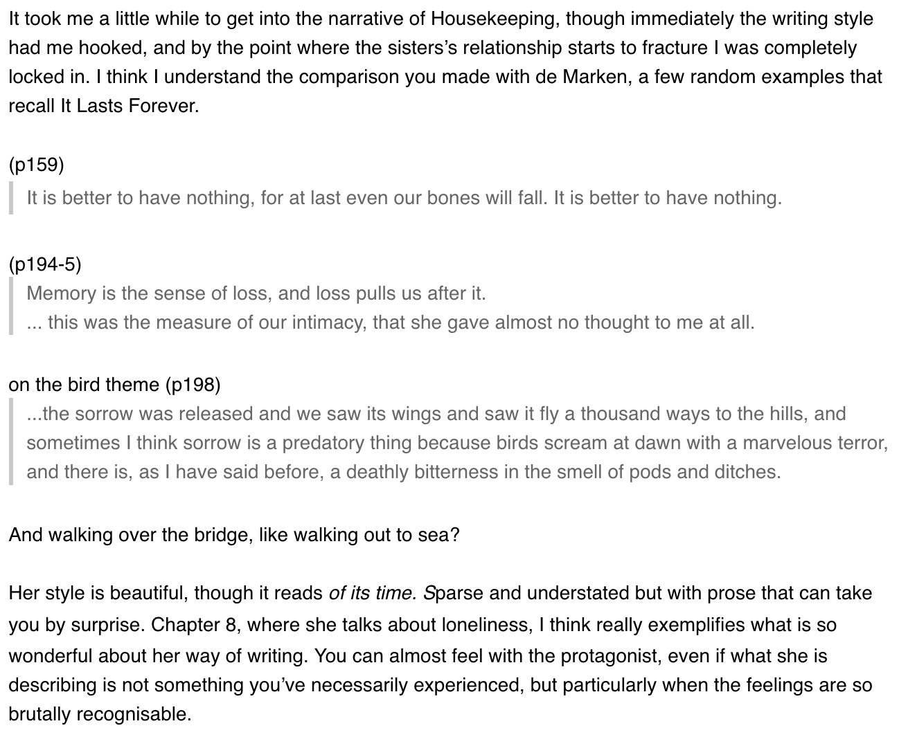 It took me a little while to get into the narrative of Housekeeping, though immediately the writing style had me hooked, and by the point where the sisters's relationship starts to fracture I was completely locked in. I think I understand the comparison you made with de Marken, a few random examples that recall It Lasts Forever.
(p159) It is better to have nothing, for at last even our bones will fall. It is better to have nothing.
(p194-5) Memory is the sense of loss, and loss pulls us after it.
... this was the measure of our intimacy, that she gave almost no thought to me at all.
on the bird theme (p198)
...the sorrow was released and we saw its wings and saw it fly a thousand ways to the hills, and sometimes I think sorrow is a predatory thing because birds scream at dawn with a marvelous terror, id there is, as I have said before, a deathly bitterness in the smell of pods and ditches.
And walking over the bridge, like walking out to sea?
Her style is beautiful, though it reads of its time. Sparse and understated but with prose that can take you by surprise. Chapter 8, where she talks about loneliness, I think really exemplifies what is so wonderful about her way of writing. You can almost feel with the protagonist, even if what she is describing is not something you've necessarily experienced, but particularly when the feelings are so brutally recognisable.