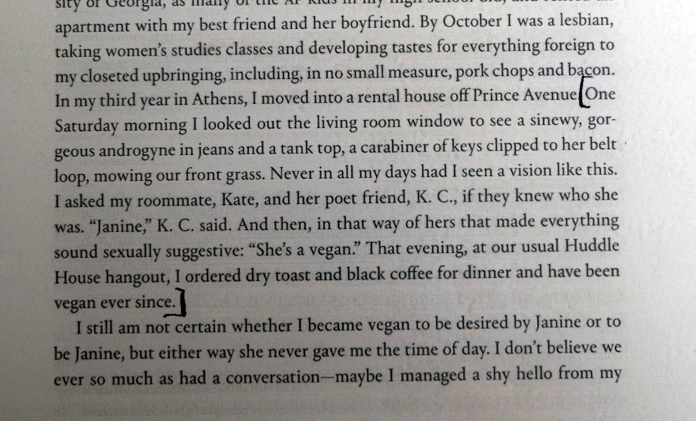 One Saturday morning I looked out the living room window to see a sinewy, gorgeous androgyne in jeans and a tank top, a carabiner of keys clipped to her belt • loop, mowing our front grass. Never in all my days had I seen a vision like this. I asked my roommate, Kate, and her poet friend, K. C., if they knew who she was. 'Janine,' K. C. said. And then, in that way of hers that made everything sound sexually suggestive: 'She's a vegan.' That evening, at our usual Huddle House hangout, I ordered dry toast and black coffee for dinner and have been vegan ever since.